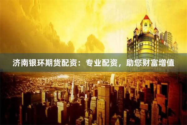 济南银环期货配资：专业配资，助您财富增值