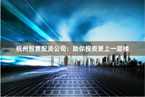 杭州股票配资公司：助你投资更上一层楼