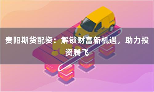 贵阳期货配资：解锁财富新机遇，助力投资腾飞