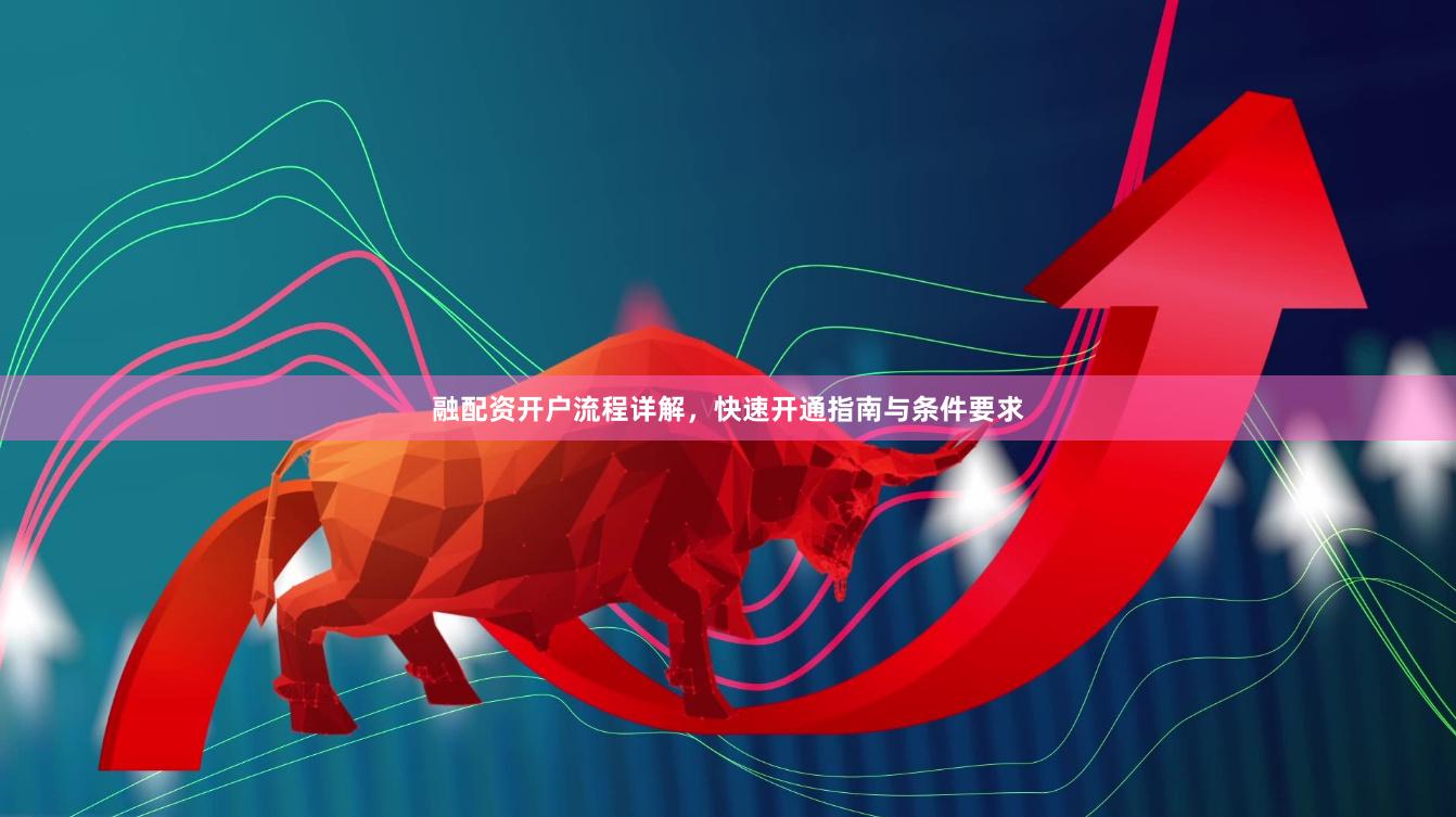 融配资开户流程详解，快速开通指南与条件要求